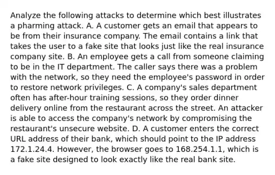 Analyze the following attacks to determine which best illustrates a pharming attack. A. A customer gets an email that appears to be from their insurance company. The email contains a link that takes the user to a fake site that looks just like the real insurance company site. B. An employee gets a call from someone claiming to be in the IT department. The caller says there was a problem with the network, so they need the employee's password in order to restore network privileges. C. A company's sales department often has after-hour training sessions, so they order dinner delivery online from the restaurant across the street. An attacker is able to access the company's network by compromising the restaurant's unsecure website. D. A customer enters the correct URL address of their bank, which should point to the IP address 172.1.24.4. However, the browser goes to 168.254.1.1, which is a fake site designed to look exactly like the real bank site.