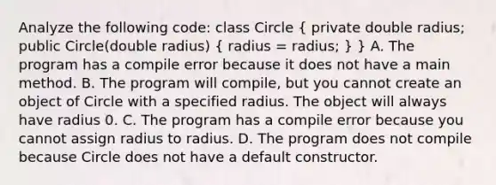 Analyze the following code: class Circle ( private double radius; public Circle(double radius) { radius = radius; ) } A. The program has a compile error because it does not have a main method. B. The program will compile, but you cannot create an object of Circle with a specified radius. The object will always have radius 0. C. The program has a compile error because you cannot assign radius to radius. D. The program does not compile because Circle does not have a default constructor.