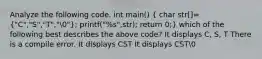 Analyze the following code. int main() ( char str[]={"C","S","T","0"); printf("%s",str); return 0;} which of the following best describes the above code? It displays C, S, T There is a compile error. It displays CST It displays CST0