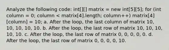 Analyze the following code: int[][] matrix = new int[5][5]; for (int column = 0; column < matrix[4].length; column++) matrix[4][column] = 10; a. After the loop, the last column of matrix 10, 10, 10, 10, 10. b. After the loop, the last row of matrix 10, 10, 10, 10, 10. c. After the loop, the last row of matrix 0, 0, 0, 0, 0. d. After the loop, the last row of matrix 0, 0, 0, 0, 10.