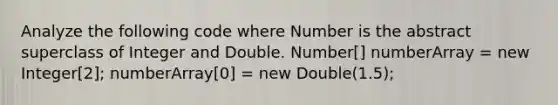 Analyze the following code where Number is the abstract superclass of Integer and Double. Number[] numberArray = new Integer[2]; numberArray[0] = new Double(1.5);