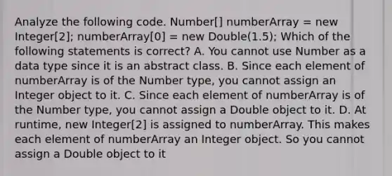 Analyze the following code. Number[] numberArray = new Integer[2]; numberArray[0] = new Double(1.5); Which of the following statements is correct? A. You cannot use Number as a data type since it is an abstract class. B. Since each element of numberArray is of the Number type, you cannot assign an Integer object to it. C. Since each element of numberArray is of the Number type, you cannot assign a Double object to it. D. At runtime, new Integer[2] is assigned to numberArray. This makes each element of numberArray an Integer object. So you cannot assign a Double object to it