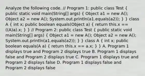 Analyze the following code. // Program 1: public class Test ( public static void main(String[] args) { Object a1 = new A(); Object a2 = new A(); System.out.println(a1.equals(a2)); ) } class A ( int x; public boolean equals(Object a) { return this.x == ((A)a).x; ) } // Program 2: public class Test ( public static void main(String[] args) { Object a1 = new A(); Object a2 = new A(); System.out.println(a1.equals(a2)); ) } class A ( int x; public boolean equals(A a) { return this.x == a.x; ) } A. Program 1 displays true and Program 2 displays true B. Program 1 displays false and Program 2 displays true C. Program 1 displays true and Program 2 displays false D. Program 1 displays false and Program 2 displays false