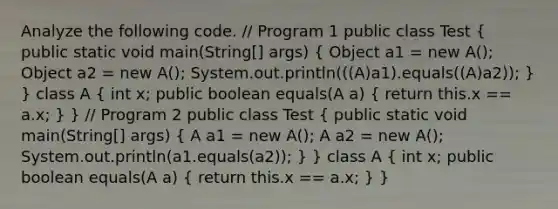 Analyze the following code. // Program 1 public class Test ( public static void main(String[] args) { Object a1 = new A(); Object a2 = new A(); System.out.println(((A)a1).equals((A)a2)); ) } class A ( int x; public boolean equals(A a) { return this.x == a.x; ) } // Program 2 public class Test ( public static void main(String[] args) { A a1 = new A(); A a2 = new A(); System.out.println(a1.equals(a2)); ) } class A ( int x; public boolean equals(A a) { return this.x == a.x; ) }