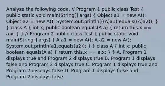 Analyze the following code. // Program 1 public class Test ( public static void main(String[] args) { Object a1 = new A(); Object a2 = new A(); System.out.println(((A)a1).equals((A)a2)); ) } class A ( int x; public boolean equals(A a) { return this.x == a.x; ) } // Program 2 public class Test ( public static void main(String[] args) { A a1 = new A(); A a2 = new A(); System.out.println(a1.equals(a2)); ) } class A ( int x; public boolean equals(A a) { return this.x == a.x; ) } A. Program 1 displays true and Program 2 displays true B. Program 1 displays false and Program 2 displays true C. Program 1 displays true and Program 2 displays false D. Program 1 displays false and Program 2 displays false