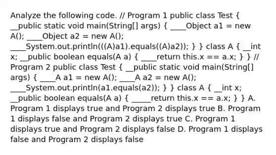 Analyze the following code. // Program 1 public class Test ( __public static void main(String[] args) { ____Object a1 = new A(); ____Object a2 = new A(); ____System.out.println(((A)a1).equals((A)a2)); ) } class A ( __int x; __public boolean equals(A a) { ____return this.x == a.x; ) } // Program 2 public class Test ( __public static void main(String[] args) { ____A a1 = new A(); ____A a2 = new A(); ____System.out.println(a1.equals(a2)); ) } class A ( __int x; __public boolean equals(A a) { _____return this.x == a.x; ) } A. Program 1 displays true and Program 2 displays true B. Program 1 displays false and Program 2 displays true C. Program 1 displays true and Program 2 displays false D. Program 1 displays false and Program 2 displays false