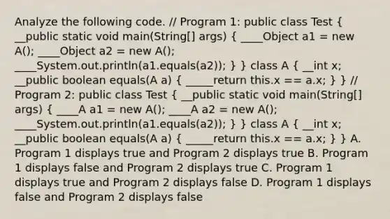 Analyze the following code. // Program 1: public class Test ( __public static void main(String[] args) { ____Object a1 = new A(); ____Object a2 = new A(); ____System.out.println(a1.equals(a2)); ) } class A ( __int x; __public boolean equals(A a) { _____return this.x == a.x; ) } // Program 2: public class Test ( __public static void main(String[] args) { ____A a1 = new A(); ____A a2 = new A(); ____System.out.println(a1.equals(a2)); ) } class A ( __int x; __public boolean equals(A a) { _____return this.x == a.x; ) } A. Program 1 displays true and Program 2 displays true B. Program 1 displays false and Program 2 displays true C. Program 1 displays true and Program 2 displays false D. Program 1 displays false and Program 2 displays false