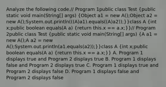 Analyze the following code.// Program 1public class Test (public static void main(String[] args) {Object a1 = new A();Object a2 = new A();System.out.println(((A)a1).equals((A)a2));)}class A (int x;public boolean equals(A a) {return this.x == a.x;)}// Program 2public class Test (public static void main(String[] args) {A a1 = new A();A a2 = new A();System.out.println(a1.equals(a2));)}class A (int x;public boolean equals(A a) {return this.x == a.x;)} A. Program 1 displays true and Program 2 displays true B. Program 1 displays false and Program 2 displays true C. Program 1 displays true and Program 2 displays false D. Program 1 displays false and Program 2 displays false