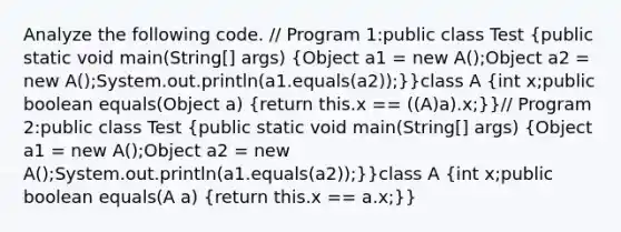 Analyze the following code. // Program 1:public class Test (public static void main(String[] args) {Object a1 = new A();Object a2 = new A();System.out.println(a1.equals(a2));)}class A (int x;public boolean equals(Object a) {return this.x == ((A)a).x;)}// Program 2:public class Test (public static void main(String[] args) {Object a1 = new A();Object a2 = new A();System.out.println(a1.equals(a2));)}class A (int x;public boolean equals(A a) {return this.x == a.x;)}