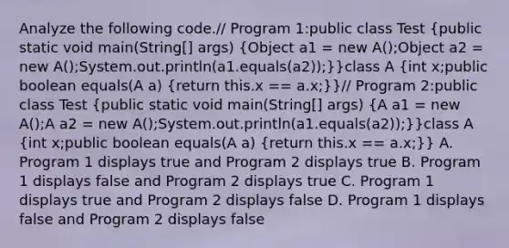 Analyze the following code.// Program 1:public class Test (public static void main(String[] args) {Object a1 = new A();Object a2 = new A();System.out.println(a1.equals(a2));)}class A (int x;public boolean equals(A a) {return this.x == a.x;)}// Program 2:public class Test (public static void main(String[] args) {A a1 = new A();A a2 = new A();System.out.println(a1.equals(a2));)}class A (int x;public boolean equals(A a) {return this.x == a.x;)} A. Program 1 displays true and Program 2 displays true B. Program 1 displays false and Program 2 displays true C. Program 1 displays true and Program 2 displays false D. Program 1 displays false and Program 2 displays false