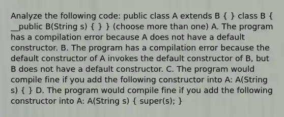 Analyze the following code: public class A extends B ( ) class B ( __public B(String s) { ) } (choose more than one) A. The program has a compilation error because A does not have a default constructor. B. The program has a compilation error because the default constructor of A invokes the default constructor of B, but B does not have a default constructor. C. The program would compile fine if you add the following constructor into A: A(String s) ( ) D. The program would compile fine if you add the following constructor into A: A(String s) ( super(s); )