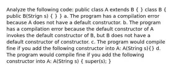 Analyze the following code: public class A extends B ( ) class B ( public B(Strign s) { ) } a. The program has a compilation error because A does not have a default constructor. b. The program has a compilation error because the default constructor of A invokes the default constructor of B, but B does not have a default constructor of constructor. c. The program would compile fine if you add the following constructor into A: A(String s)(} d. The program would compile fine if you add the following constructor into A: A(String s) { super(s); )