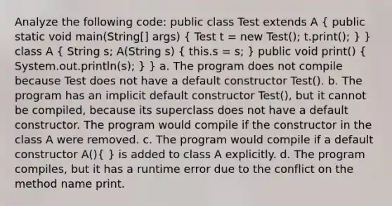 Analyze the following code: public class Test extends A ( public static void main(String[] args) { Test t = new Test(); t.print(); ) } class A ( String s; A(String s) { this.s = s; ) public void print() ( System.out.println(s); ) } a. The program does not compile because Test does not have a default constructor Test(). b. The program has an implicit default constructor Test(), but it cannot be compiled, because its superclass does not have a default constructor. The program would compile if the constructor in the class A were removed. c. The program would compile if a default constructor A()( ) is added to class A explicitly. d. The program compiles, but it has a runtime error due to the conflict on the method name print.