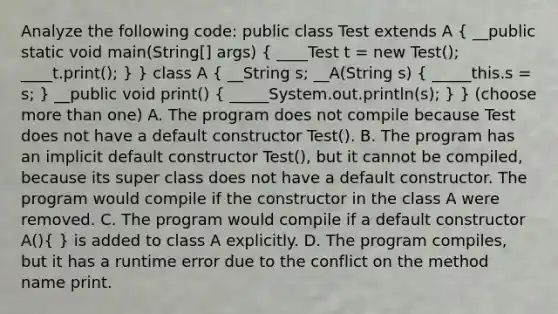 Analyze the following code: public class Test extends A ( __public static void main(String[] args) { ____Test t = new Test(); ____t.print(); ) } class A ( __String s; __A(String s) { _____this.s = s; ) __public void print() ( _____System.out.println(s); ) } (choose more than one) A. The program does not compile because Test does not have a default constructor Test(). B. The program has an implicit default constructor Test(), but it cannot be compiled, because its super class does not have a default constructor. The program would compile if the constructor in the class A were removed. C. The program would compile if a default constructor A()( ) is added to class A explicitly. D. The program compiles, but it has a runtime error due to the conflict on the method name print.