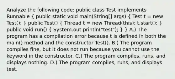 Analyze the following code: public class Test implements Runnable ( public static void main(String[] args) { Test t = new Test(); ) public Test() ( Thread t = new Thread(this); t.start(); ) public void run() ( System.out.println("test"); ) } A.) The program has a compilation error because t is defined in both the main() method and the constructor Test(). B.) The program compiles fine, but it does not run because you cannot use the keyword in the constructor. C.) The program compiles, runs, and displays nothing. D.) The program compiles, runs, and displays test.