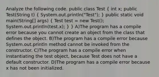 Analyze the following code. public class Test ( int x; public Test(String t) { System.out.println("Test"); ) public static void main(String[] args) ( Test test = new Test(); System.out.println(test.x); ) } A)The program has a compile error because you cannot create an object from the class that defines the object. B)The program has a compile error because System.out.println method cannot be invoked from the constructor. C)The program has a compile error when instantiating the test object, because Test does not have a default constructor. D)The program has a compile error because x has not been initialized.