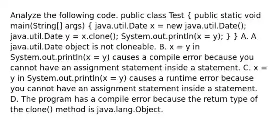 Analyze the following code. public class Test ( public static void main(String[] args) { java.util.Date x = new java.util.Date(); java.util.Date y = x.clone(); System.out.println(x = y); ) } A. A java.util.Date object is not cloneable. B. x = y in System.out.println(x = y) causes a compile error because you cannot have an assignment statement inside a statement. C. x = y in System.out.println(x = y) causes a runtime error because you cannot have an assignment statement inside a statement. D. The program has a compile error because the return type of the clone() method is java.lang.Object.