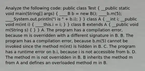 Analyze the following code: public class Test ( __public static void main(String[] args) { ____B b = new B(); ____b.m(5); ____System.out.println("i is " + b.i); ) } class A ( __int i; __public void m(int i) { ____this.i = i; ) } class B extends A ( __public void m(String s) { ) } A. The program has a compilation error, because m is overridden with a different signature in B. B. The program has a compilation error, because b.m(5) cannot be invoked since the method m(int) is hidden in B. C. The program has a runtime error on b.i, because i is not accessible from b. D. The method m is not overridden in B. B inherits the method m from A and defines an overloaded method m in B.