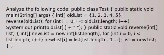 Analyze the following code: public class Test ( public static void main(String[] args) { int[] oldList = {1, 2, 3, 4, 5); reverse(oldList); for (int i = 0; i < oldList.length; i++) System.out.print(oldList[i] + " "); } public static void reverse(int[] list) ( int[] newList = new int[list.length]; for (int i = 0; i < list.length; i++) newList[i] = list[list.length - 1 - i]; list = newList; ) }