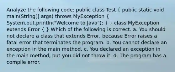 Analyze the following code: public class Test ( public static void main(String[] args) throws MyException { System.out.println("Welcome to Java"); ) } class MyException extends Error ( ) Which of the following is correct. a. You should not declare a class that extends Error, because Error raises a fatal error that terminates the program. b. You cannot declare an exception in the main method. c. You declared an exception in the main method, but you did not throw it. d. The program has a compile error.