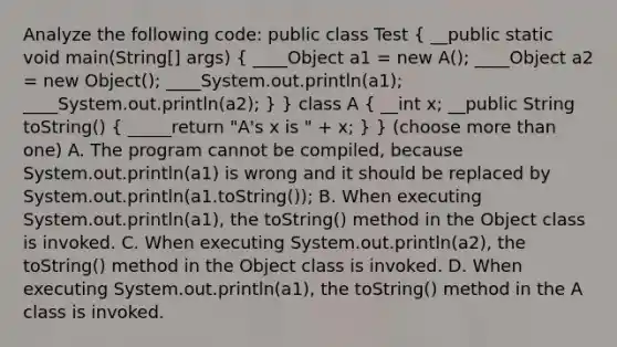 Analyze the following code: public class Test ( __public static void main(String[] args) { ____Object a1 = new A(); ____Object a2 = new Object(); ____System.out.println(a1); ____System.out.println(a2); ) } class A ( __int x; __public String toString() { _____return "A's x is " + x; ) } (choose more than one) A. The program cannot be compiled, because System.out.println(a1) is wrong and it should be replaced by System.out.println(a1.toString()); B. When executing System.out.println(a1), the toString() method in the Object class is invoked. C. When executing System.out.println(a2), the toString() method in the Object class is invoked. D. When executing System.out.println(a1), the toString() method in the A class is invoked.