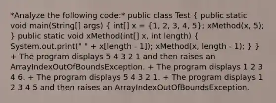 *Analyze the following code:* public class Test ( public static void main(String[] args) { int[] x = {1, 2, 3, 4, 5); xMethod(x, 5); } public static void xMethod(int[] x, int length) ( System.out.print(" " + x[length - 1]); xMethod(x, length - 1); ) } + The program displays 5 4 3 2 1 and then raises an ArrayIndexOutOfBoundsException. + The program displays 1 2 3 4 6. + The program displays 5 4 3 2 1. + The program displays 1 2 3 4 5 and then raises an ArrayIndexOutOfBoundsException.