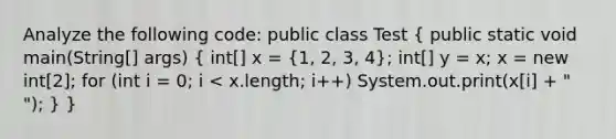 Analyze the following code: public class Test ( public static void main(String[] args) { int[] x = {1, 2, 3, 4); int[] y = x; x = new int[2]; for (int i = 0; i < x.length; i++) System.out.print(x[i] + " "); } }