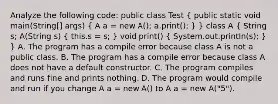 Analyze the following code: public class Test ( public static void main(String[] args) { A a = new A(); a.print(); ) } class A ( String s; A(String s) { this.s = s; ) void print() ( System.out.println(s); ) } A. The program has a compile error because class A is not a public class. B. The program has a compile error because class A does not have a default constructor. C. The program compiles and runs fine and prints nothing. D. The program would compile and run if you change A a = new A() to A a = new A("5").