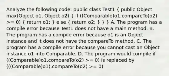 Analyze the following code: public class Test1 ( public Object max(Object o1, Object o2) { if ((Comparable)o1.compareTo(o2) >= 0) { return o1; ) else ( return o2; ) } } A. The program has a compile error because Test1 does not have a main method. B. The program has a compile error because o1 is an Object instance and it does not have the compareTo method. C. The program has a compile error because you cannot cast an Object instance o1 into Comparable. D. The program would compile if ((Comparable)o1.compareTo(o2) >= 0) is replaced by (((Comparable)o1).compareTo(o2) >= 0)