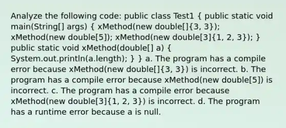 Analyze the following code: public class Test1 ( public static void main(String[] args) { xMethod(new double[]{3, 3)); xMethod(new double[5]); xMethod(new double[3](1, 2, 3)); } public static void xMethod(double[] a) ( System.out.println(a.length); ) } a. The program has a compile error because xMethod(new double[](3, 3)) is incorrect. b. The program has a compile error because xMethod(new double[5]) is incorrect. c. The program has a compile error because xMethod(new double[3](1, 2, 3)) is incorrect. d. The program has a runtime error because a is null.