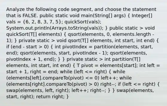 Analyze the following code segment, and choose the statement that is FALSE. public static void main(String[] args) ( Integer[] vals = {6, 2, 8, 3, 7, 5); quickSort(vals); System.out.println(Arrays.toString(vals)); } public static > void quickSort(T[] elements) ( qsort(elements, 0, elements.length - 1); ) private static > void qsort(T[] elements, int start, int end) ( if (end - start > 0) { int pivotIndex = partition(elements, start, end); qsort(elements, start, pivotIndex - 1); qsort(elements, pivotIndex + 1, end); ) } private static > int partition(T[] elements, int start, int end) ( T pivot = elements[start]; int left = start + 1, right = end; while (left 0) right--; if (left <= right) { swap(elements, left, right); left++; right--; ) } swap(elements, start, right); return right; }