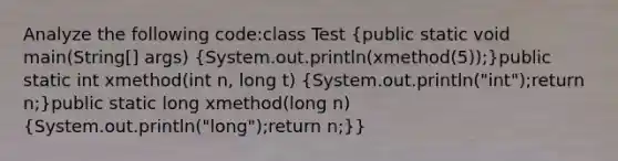 Analyze the following code:class Test (public static void main(String[] args) {System.out.println(xmethod(5));)public static int xmethod(int n, long t) (System.out.println("int");return n;)public static long xmethod(long n) (System.out.println("long");return n;)}