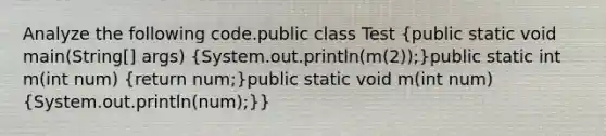 Analyze the following code.public class Test (public static void main(String[] args) {System.out.println(m(2));)public static int m(int num) (return num;)public static void m(int num) (System.out.println(num);)}