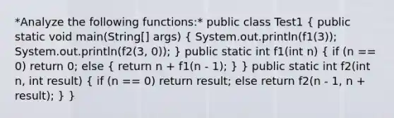 *Analyze the following functions:* public class Test1 ( public static void main(String[] args) { System.out.println(f1(3)); System.out.println(f2(3, 0)); ) public static int f1(int n) ( if (n == 0) return 0; else { return n + f1(n - 1); ) } public static int f2(int n, int result) ( if (n == 0) return result; else return f2(n - 1, n + result); ) }