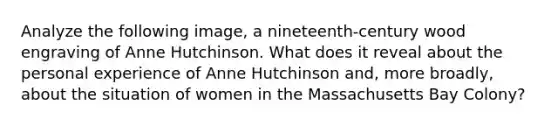 Analyze the following image, a nineteenth-century wood engraving of Anne Hutchinson. What does it reveal about the personal experience of Anne Hutchinson and, more broadly, about the situation of women in the Massachusetts Bay Colony?