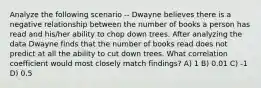 Analyze the following scenario -- Dwayne believes there is a negative relationship between the number of books a person has read and his/her ability to chop down trees. After analyzing the data Dwayne finds that the number of books read does not predict at all the ability to cut down trees. What correlation coefficient would most closely match findings? A) 1 B) 0.01 C) -1 D) 0.5