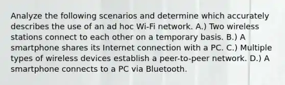 Analyze the following scenarios and determine which accurately describes the use of an ad hoc Wi-Fi network. A.) Two wireless stations connect to each other on a temporary basis. B.) A smartphone shares its Internet connection with a PC. C.) Multiple types of wireless devices establish a peer-to-peer network. D.) A smartphone connects to a PC via Bluetooth.