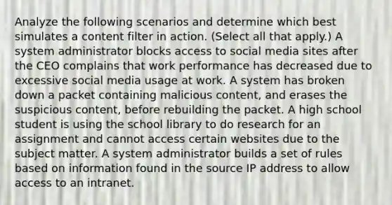 Analyze the following scenarios and determine which best simulates a content filter in action. (Select all that apply.) A system administrator blocks access to social media sites after the CEO complains that work performance has decreased due to excessive social media usage at work. A system has broken down a packet containing malicious content, and erases the suspicious content, before rebuilding the packet. A high school student is using the school library to do research for an assignment and cannot access certain websites due to the subject matter. A system administrator builds a set of rules based on information found in the source IP address to allow access to an intranet.