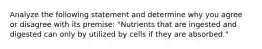 Analyze the following statement and determine why you agree or disagree with its premise: "Nutrients that are ingested and digested can only by utilized by cells if they are absorbed."