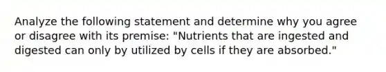 Analyze the following statement and determine why you agree or disagree with its premise: "Nutrients that are ingested and digested can only by utilized by cells if they are absorbed."