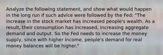 Analyze the following statement, and show what would happen in the long run if such advice were followed by the Fed: "The increase in the stock market has increased people's wealth. As a result, their consumption has increased, increasing aggregate demand and output. So the Fed needs to increase the money supply, since with higher income, people's demand for real money balances will be higher."