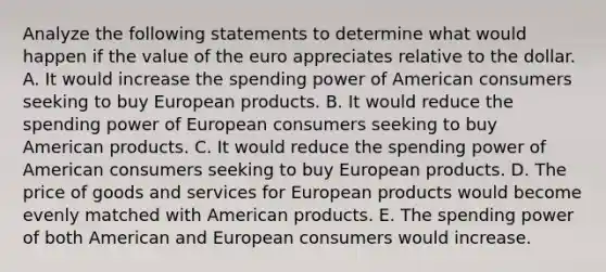 Analyze the following statements to determine what would happen if the value of the euro appreciates relative to the dollar. A. It would increase the spending power of American consumers seeking to buy European products. B. It would reduce the spending power of European consumers seeking to buy American products. C. It would reduce the spending power of American consumers seeking to buy European products. D. The price of goods and services for European products would become evenly matched with American products. E. The spending power of both American and European consumers would increase.