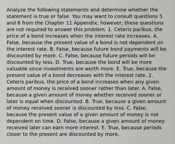 Analyze the following statements and determine whether the statement is true or false. You may want to consult questions 5 and 6 from the Chapter 11​ Appendix; however, these questions are not required to answer this problem. 1. Ceteris​ paribus, the price of a bond increases when the interest rate increases. A. False, because the present value of a bond is not dependent on the interest rate. B. False, because future bond payments will be discounted by more. C. False, because future periods will be discounted by less. D. True, because the bond will be more valuable since investments are worth more. E. True, because the present value of a bond decreases with the interest rate. 2. Ceteris​ paribus, the price of a bond increases when any given amount of money is received sooner rather than later. A. False, because a given amount of money whether received sooner or later is equal when discounted. B. True, because a given amount of money received sooner is discounted by less. C. False, because the present value of a given amount of money is not dependent on time. D. False, because a given amount of money received later can earn more interest. E. True, because periods closer to the present are discounted by more.