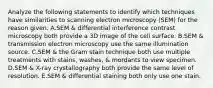 Analyze the following statements to identify which techniques have similarities to scanning electron microscopy (SEM) for the reason given. A.SEM & differential interference contrast microscopy both provide a 3D image of the cell surface. B.SEM & transmission electron microscopy use the same illumination source. C.SEM & the Gram stain technique both use multiple treatments with stains, washes, & mordants to view specimen. D.SEM & X-ray crystallography both provide the same level of resolution. E.SEM & differential staining both only use one stain.