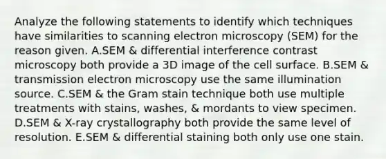 Analyze the following statements to identify which techniques have similarities to scanning electron microscopy (SEM) for the reason given. A.SEM & differential interference contrast microscopy both provide a 3D image of the cell surface. B.SEM & transmission electron microscopy use the same illumination source. C.SEM & the Gram stain technique both use multiple treatments with stains, washes, & mordants to view specimen. D.SEM & X-ray crystallography both provide the same level of resolution. E.SEM & differential staining both only use one stain.