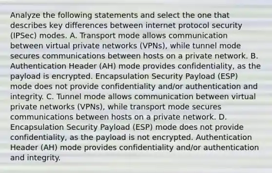 Analyze the following statements and select the one that describes key differences between internet protocol security (IPSec) modes. A. Transport mode allows communication between virtual private networks (VPNs), while tunnel mode secures communications between hosts on a private network. B. Authentication Header (AH) mode provides confidentiality, as the payload is encrypted. Encapsulation Security Payload (ESP) mode does not provide confidentiality and/or authentication and integrity. C. Tunnel mode allows communication between virtual private networks (VPNs), while transport mode secures communications between hosts on a private network. D. Encapsulation Security Payload (ESP) mode does not provide confidentiality, as the payload is not encrypted. Authentication Header (AH) mode provides confidentiality and/or authentication and integrity.