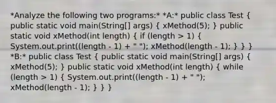 *Analyze the following two programs:* *A:* public class Test ( public static void main(String[] args) { xMethod(5); ) public static void xMethod(int length) ( if (length > 1) { System.out.print((length - 1) + " "); xMethod(length - 1); ) } } *B:* public class Test ( public static void main(String[] args) { xMethod(5); ) public static void xMethod(int length) ( while (length > 1) { System.out.print((length - 1) + " "); xMethod(length - 1); ) } }