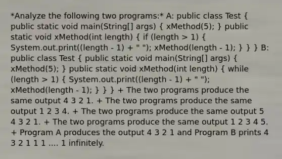 *Analyze the following two programs:* A: public class Test ( public static void main(String[] args) { xMethod(5); ) public static void xMethod(int length) ( if (length > 1) { System.out.print((length - 1) + " "); xMethod(length - 1); ) } } B: public class Test ( public static void main(String[] args) { xMethod(5); ) public static void xMethod(int length) ( while (length > 1) { System.out.print((length - 1) + " "); xMethod(length - 1); ) } } + The two programs produce the same output 4 3 2 1. + The two programs produce the same output 1 2 3 4. + The two programs produce the same output 5 4 3 2 1. + The two programs produce the same output 1 2 3 4 5. + Program A produces the output 4 3 2 1 and Program B prints 4 3 2 1 1 1 .... 1 infinitely.