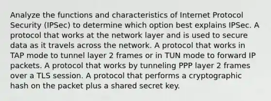 Analyze the functions and characteristics of Internet Protocol Security (IPSec) to determine which option best explains IPSec. A protocol that works at the network layer and is used to secure data as it travels across the network. A protocol that works in TAP mode to tunnel layer 2 frames or in TUN mode to forward IP packets. A protocol that works by tunneling PPP layer 2 frames over a TLS session. A protocol that performs a cryptographic hash on the packet plus a shared secret key.