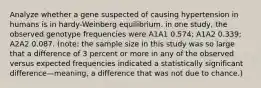 Analyze whether a gene suspected of causing hypertension in humans is in hardy-Weinberg equilibrium. in one study, the observed genotype frequencies were A1A1 0.574; A1A2 0.339; A2A2 0.087. (note: the sample size in this study was so large that a difference of 3 percent or more in any of the observed versus expected frequencies indicated a statistically significant difference—meaning, a difference that was not due to chance.)